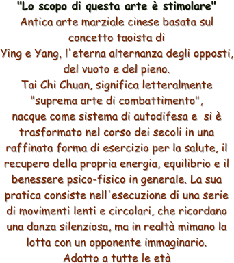 
"Lo scopo di questa arte è stimolare"
Antica arte marziale cinese basata sul concetto taoista di
Ying e Yang, l'eterna alternanza degli opposti, del vuoto e del pieno.
Tai Chi Chuan, significa letteralmente "suprema arte di combattimento", 
nacque come sistema di autodifesa e  si è trasformato nel corso dei secoli in una raffinata forma di esercizio per la salute, il recupero della propria energia, equilibrio e il benessere psico-fisico in generale. La sua pratica consiste nell'esecuzione di una serie di movimenti lenti e circolari, che ricordano una danza silenziosa, ma in realtà mimano la lotta con un opponente immaginario.
Adatto a tutte le età