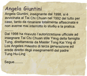 Angela Giuntini
Angela Giuntini, insegnante dal 1998, si è avvicinata al Tai Chi Chuan nel 1992 del tutto per caso, tanto da rimanere totalmente affascinata e non averne mai interrotto lo studio e la pratica.
.........
Dal 1998 ha ricevuto l’autorizzazione ufficiale ad insegnare Tai Chi Chuan stile Yang della famiglia Tung, direttamente da Master Tung Kai Ying di Los Angeles maestro di terza generazione ed erede diretto degli insegnamenti del padre
Tung Hu-Ling

Segue.........
